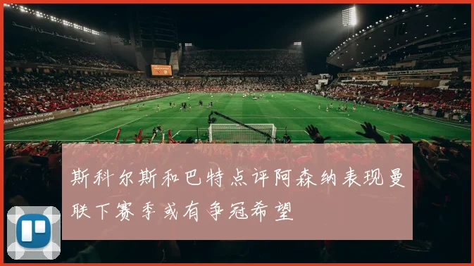 斯科尔斯和巴特点评阿森纳表现曼联下赛季或有争冠希望