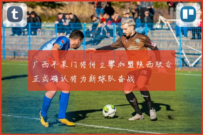 广西平果门将何立攀加盟陕西联合正式确认将为新球队奋战