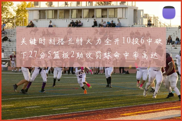 关键时刻格兰特火力全开10投6中砍下27分5篮板2助攻罚球命中率高达857