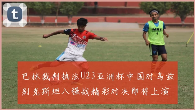 巴林裁判执法U23亚洲杯中国对乌兹别克斯坦八强战精彩对决即将上演