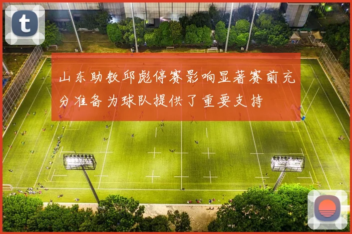 山东助教邱彪停赛影响显著赛前充分准备为球队提供了重要支持