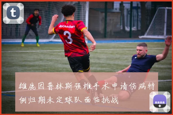 雄鹿因普林斯颈椎手术申请伤病特例归期未定球队面临挑战