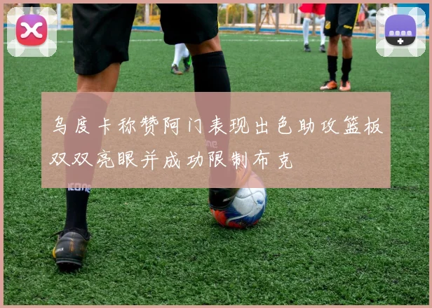 乌度卡称赞阿门表现出色助攻篮板双双亮眼并成功限制布克