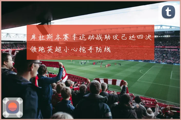 库杜斯本赛季运动战助攻已达四次领跑英超小心枪手防线