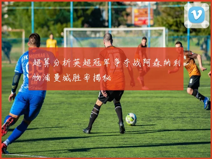 超算分析英超冠军争夺战阿森纳利物浦曼城胜率揭秘