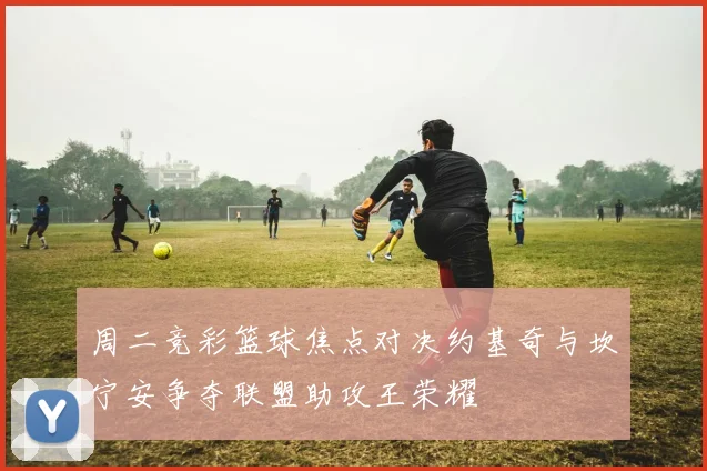 周二竞彩篮球焦点对决约基奇与坎宁安争夺联盟助攻王荣耀