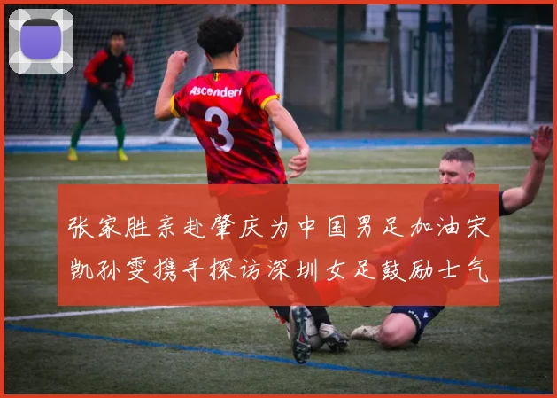 张家胜亲赴肇庆为中国男足加油宋凯孙雯携手探访深圳女足鼓励士气