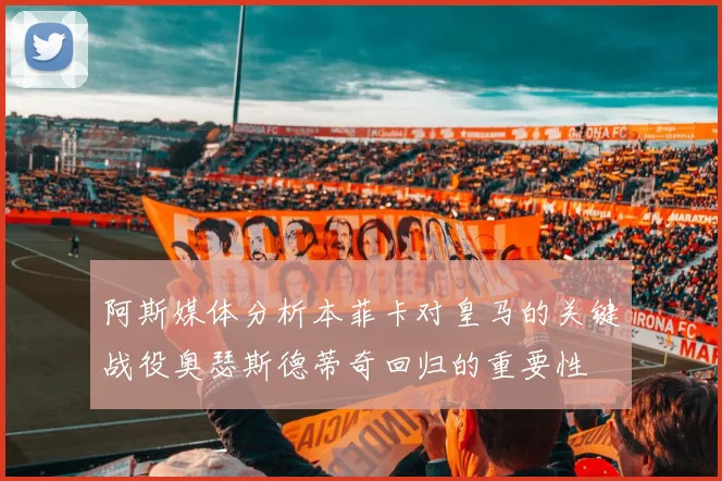 阿斯媒体分析本菲卡对皇马的关键战役奥瑟斯德蒂奇回归的重要性