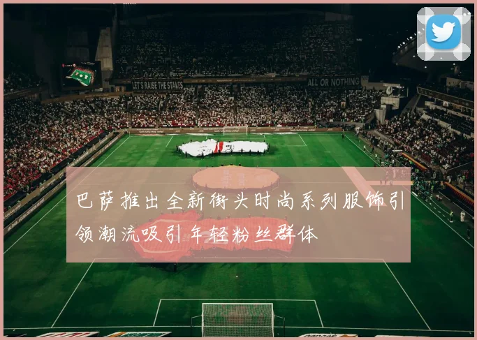 巴萨推出全新街头时尚系列服饰引领潮流吸引年轻粉丝群体