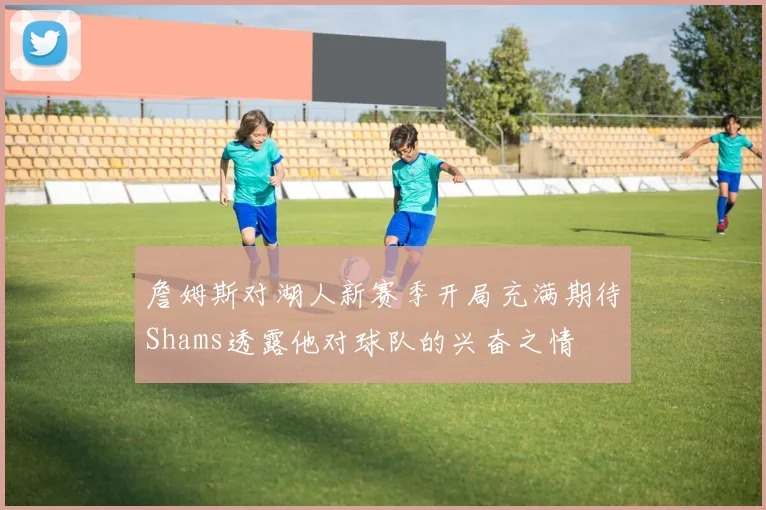 詹姆斯对湖人新赛季开局充满期待Shams透露他对球队的兴奋之情