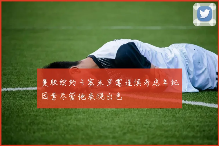 曼联续约卡塞米罗需谨慎考虑年纪因素尽管他表现出色