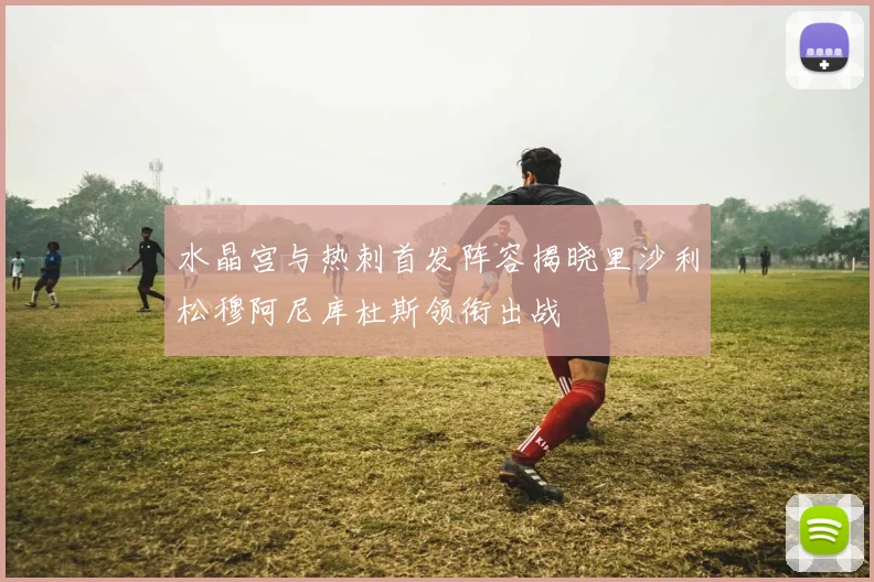 水晶宫与热刺首发阵容揭晓里沙利松穆阿尼库杜斯领衔出战