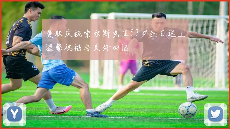 曼联庆祝索尔斯克亚53岁生日送上温馨祝福与美好回忆