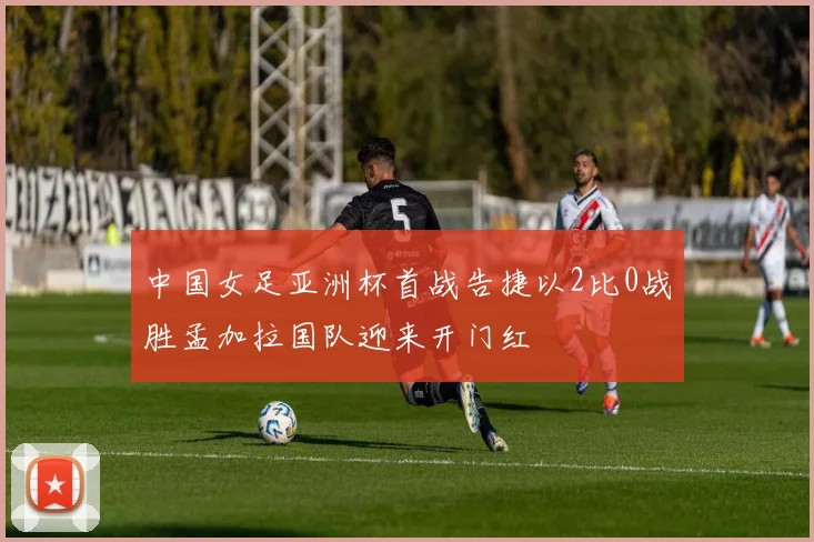 中国女足亚洲杯首战告捷以2比0战胜孟加拉国队迎来开门红