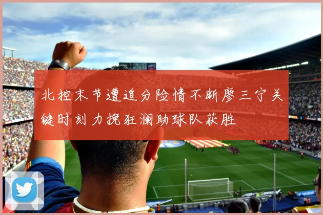 北控末节遭追分险情不断廖三宁关键时刻力挽狂澜助球队获胜