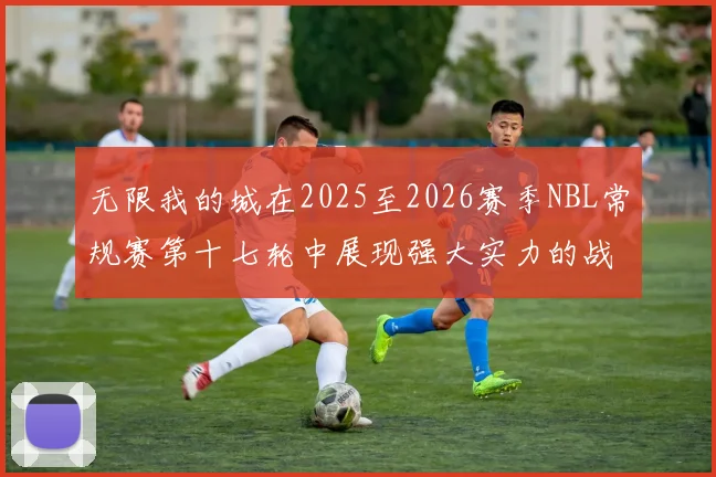 无限我的城在2025至2026赛季NBL常规赛第十七轮中展现强大实力的战报