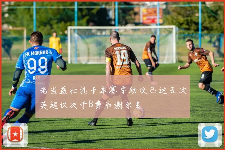 老当益壮扎卡本赛季助攻已达五次英超仅次于B费和谢尔基