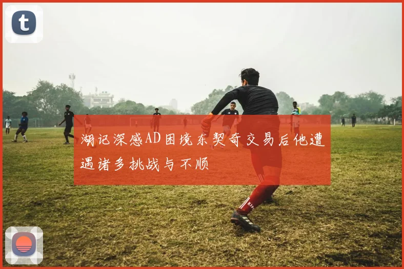 湖记深感AD困境东契奇交易后他遭遇诸多挑战与不顺