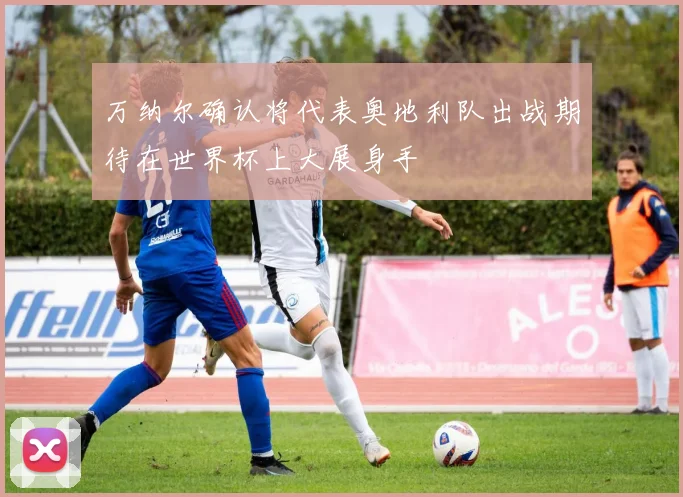 万纳尔确认将代表奥地利队出战期待在世界杯上大展身手