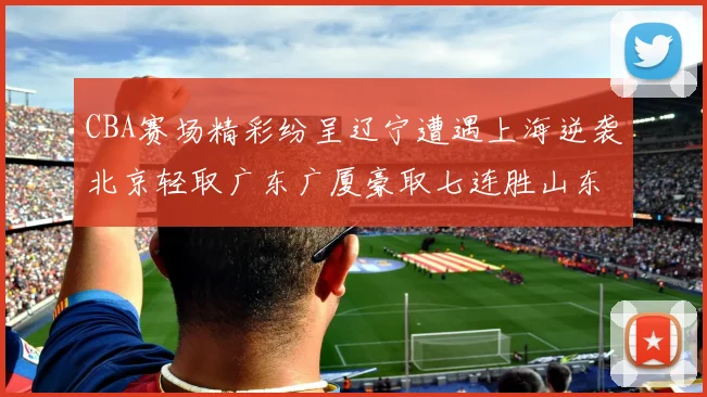 CBA赛场精彩纷呈辽宁遭遇上海逆袭北京轻取广东广厦豪取七连胜山东战胜新疆