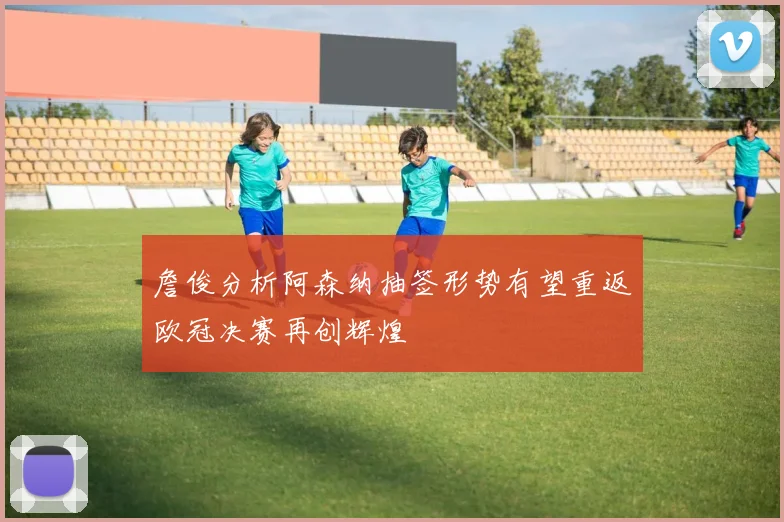 詹俊分析阿森纳抽签形势有望重返欧冠决赛再创辉煌