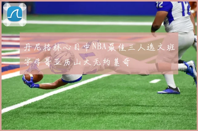 丹尼格林心目中NBA最佳三人选文班字母哥亚历山大无约基奇