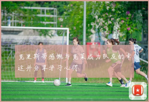 克里斯蒂感慨与克莱成为队友的幸运并分享学习心得