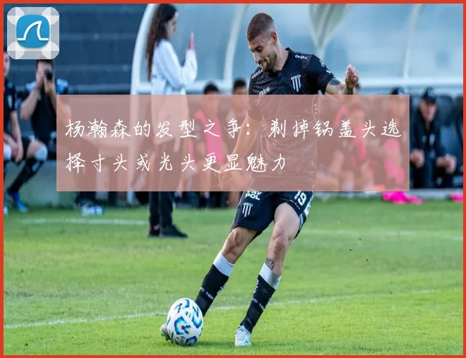 杨瀚森的发型之争：剃掉锅盖头选择寸头或光头更显魅力