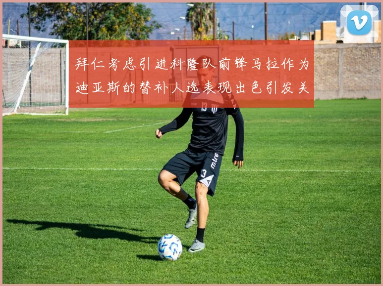 拜仁考虑引进科隆队前锋马拉作为迪亚斯的替补人选表现出色引发关注