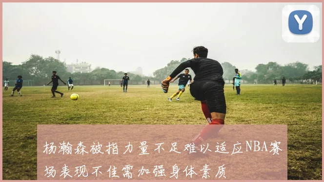 杨瀚森被指力量不足难以适应NBA赛场表现不佳需加强身体素质