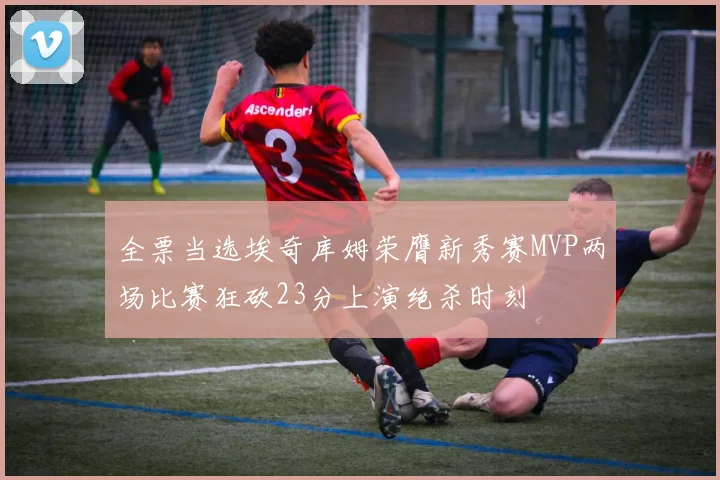 全票当选埃奇库姆荣膺新秀赛MVP两场比赛狂砍23分上演绝杀时刻